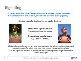 Signaling
 A lot of what we (think we) know about others comes from the
 interpretation of situational, social and cultural cues (signals)

                  Signals are useful and reliable but can also be deceiving.


                                Assessment signals: reliable
                                (e.g., an athlete’s performance)

                               Conventional signals: less so
                                  (e.g., a person’s clothes)


     Media influence/effects theorists have been exploring the influence of mass-mediated
          signals/messages for a long time now (and economists signals in markets)
      But the signals we produce as individuals are now taking center stage in the social
                                        media landscape!

 4                      CNM Social Media Module – Giorgos Cheliotis (gcheliotis@nus.edu.sg)
 