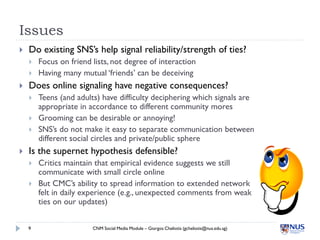 Issues
   Do existing SNS’s help signal reliability/strength of ties?
       Focus on friend lists, not degree of interaction
       Having many mutual ‘friends’ can be deceiving
   Does online signaling have negative consequences?
       Teens (and adults) have difficulty deciphering which signals are
        appropriate in accordance to different community mores
       Grooming can be desirable or annoying!
       SNS’s do not make it easy to separate communication between
        different social circles and private/public sphere
   Is the supernet hypothesis defensible?
       Critics maintain that empirical evidence suggests we still
        communicate with small circle online
       But CMC’s ability to spread information to extended network
        felt in daily experience (e.g., unexpected comments from weak
        ties on our updates)


    9                   CNM Social Media Module – Giorgos Cheliotis (gcheliotis@nus.edu.sg)
 