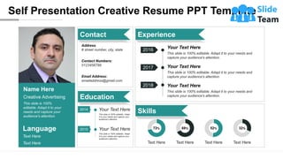 Self Presentation Creative Resume PPT Template
Language
Text Here
Text Here
Name Here
Creative Advertising
This slide is 100%
editable. Adapt it to your
needs and capture your
audience's attention.
Contact
Contact Numbers:
0123456789
Email Address:
emailaddress@gmail.com
Address
# street number, city, state
Education
2014
2015
This slide is 100% editable. Adapt
it to your needs and capture your
audience's attention.
Your Text Here
This slide is 100% editable. Adapt
it to your needs and capture your
audience's attention.
Your Text Here
Skills
Text Here
72%
Text Here
68%
Text Here
52%
Text Here
32%
2016
2017
2018
Your Text Here
This slide is 100% editable. Adapt it to your needs and
capture your audience's attention.
Your Text Here
This slide is 100% editable. Adapt it to your needs and
capture your audience's attention.
Your Text Here
This slide is 100% editable. Adapt it to your needs and
capture your audience's attention.
Experience
 
