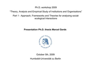 Ph.D. workshop 2009 “ Theory, Analysis and Empirical Study of Institutions and Organisations” Part 1 - Approach, Frameworks and Theories for analysing social-ecological Interactions Presentation Ph.D. thesis Marcel Gerds October 5th, 2009 Humboldt-Universität zu Berlin 