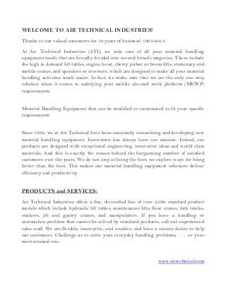 WELCOME TO AIR TECHNICAL INDUSTRIES!
Thanks to our valued customers for 50 years of business! 1964-2014
At Air Technical Industries (ATI), we take care of all your material handling
equipment needs that are broadly divided into several broad categories. These include
the high in demand lift tables, engine hoist, cherry picker or boom lifts, stationary and
mobile cranes, and upenders or inverters, which are designed to make all your material
handling activities much easier. In fact, we make sure that we are the only one stop
solution when it comes to satisfying your mobile elevated work platform (MEWP)
requirements.
Material Handling Equipment that can be modified or customized to fit your specific
requirements
Since 1964, we at Air Technical have been constantly researching and developing new
material handling equipment. Innovation has always been our mission. Indeed, our
products are designed with exceptional engineering, innovative ideas and world class
materials. And this is exactly the reason behind the burgeoning number of satisfied
customers over the years. We do not stop at being the best; we explore ways for being
better than the best. This makes our material handling equipment solutions deliver
efficiency and productivity.
PRODUCTS and SERVICES:
Air Technical Industries offers a fine, diversified line of over 2,000 standard product
models which include hydraulic lift tables, maintenance lifts, floor cranes, fork trucks,
stackers, jib and gantry cranes, and manipulators. If you have a handling or
automation problem that cannot be solved by standard products, call our experienced
sales staff. We are flexible, innovative, and creative, and have a sincere desire to help
our customers. Challenge us to solve your everyday handling problems, . . . .or your
most unusual one.
www.airtechnical.com
 