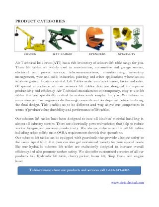 To know more about our products and services call 1-888-857-6265
PRODUCT CATEGORIES
CRANES LIFT TABLES UPENDERS SPECIALTY
Air Technical Industries (ATI) has a rich inventory of scissors lift table range for you.
These lift tables are widely used in construction, automotive and garage service,
electrical and power service, telecommunications, manufacturing, inventory
management, wire and cable industries, painting and other applications where access
to above ground locations is vital. Lift Tables make your work easier, faster and safer.
Of special importance are our scissors lift tables that are designed to improve
productivity and efficiency. Air Technical manufactures contemporary, easy to use lift
tables that are specifically crafted to makes work simpler for you. We believe in
innovation and our engineers do thorough research and development before finalizing
the final design. This enables us to be different and way above our competitors in
terms of product value, durability and performance of lift tables.
Our scissors lift tables have been designed to ease all kinds of material handling in
almost all industry sectors. There are electrically powered varieties that help to reduce
worker fatigue and increase productivity. We always make sure that all lift tables
including scissors lifts meet OSHA requirements for risk free operations.
Our scissors lift tables can be equipped with guardrails that provide ultimate safety to
the users. Apart from that, you can also get customized variety for your special needs
like our hydraulic scissors lift tables are exclusively designed to increase overall
efficiency and also promote worker safety. We also offer customized varieties of all our
products like Hydraulic lift table, cherry picker, boom lift, Shop Crane and engine
hoist.
www.airtechnical.com
 