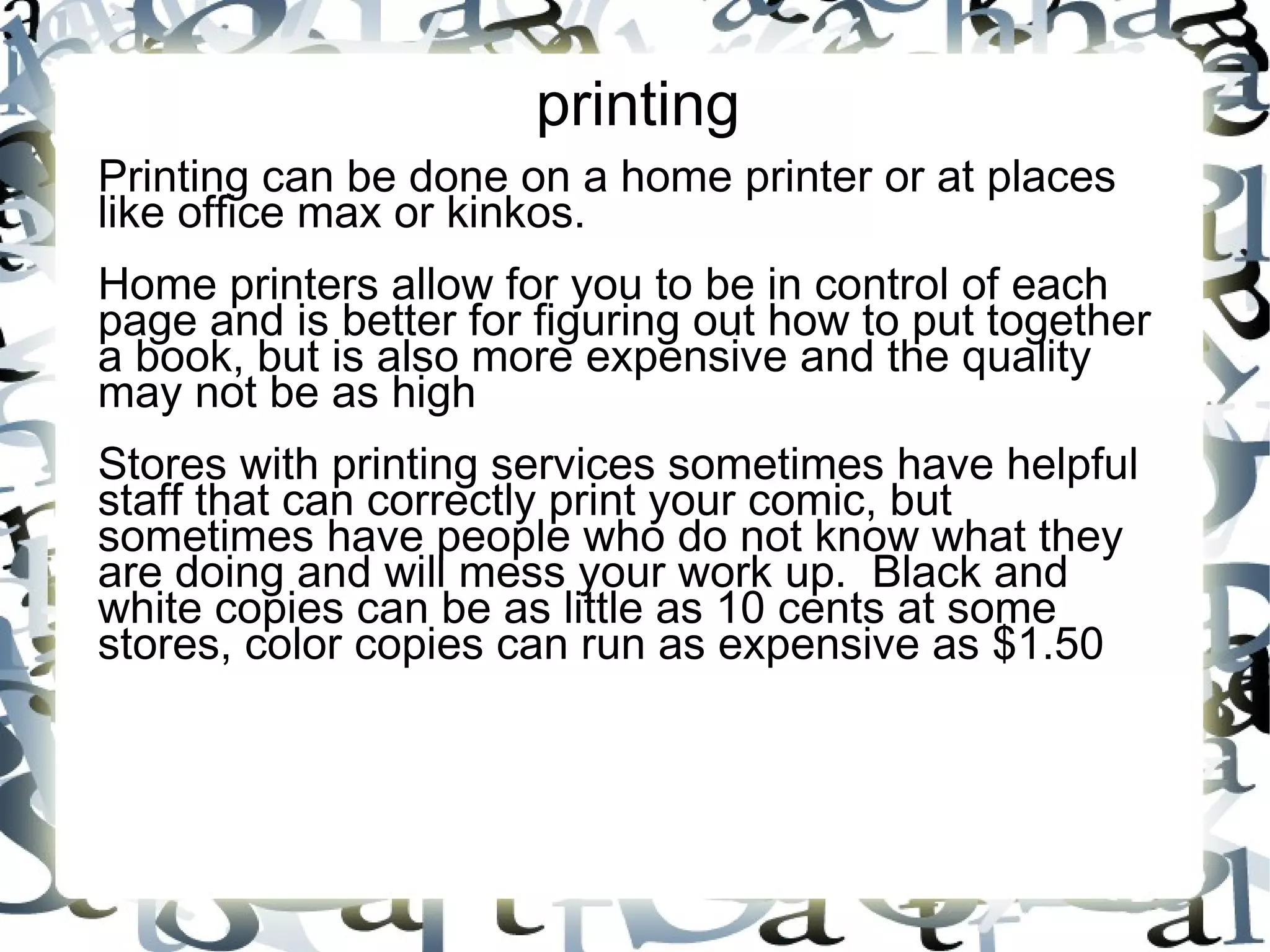 printing
Printing can be done on a home printer or at places
like office max or kinkos.
Home printers allow for you to be in control of each
page and is better for figuring out how to put together
a book, but is also more expensive and the quality
may not be as high
Stores with printing services sometimes have helpful
staff that can correctly print your comic, but
sometimes have people who do not know what they
are doing and will mess your work up. Black and
white copies can be as little as 10 cents at some
stores, color copies can run as expensive as $1.50
 