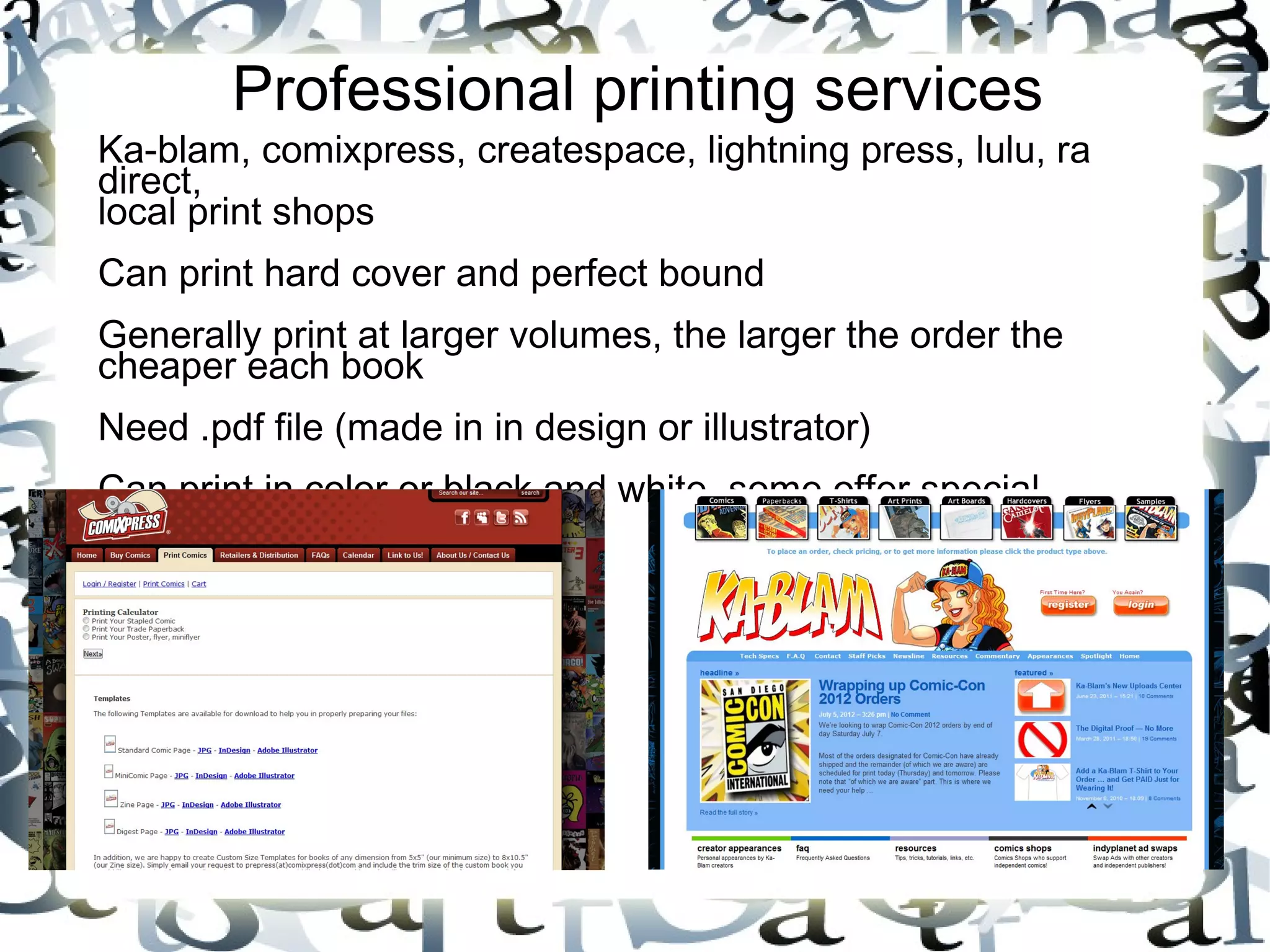 Professional printing services
Ka-blam, comixpress, createspace, lightning press, lulu, ra
direct,
local print shops
Can print hard cover and perfect bound
Generally print at larger volumes, the larger the order the
cheaper each book
Need .pdf file (made in in design or illustrator)
Can print in color or black and white, some offer special
services
 