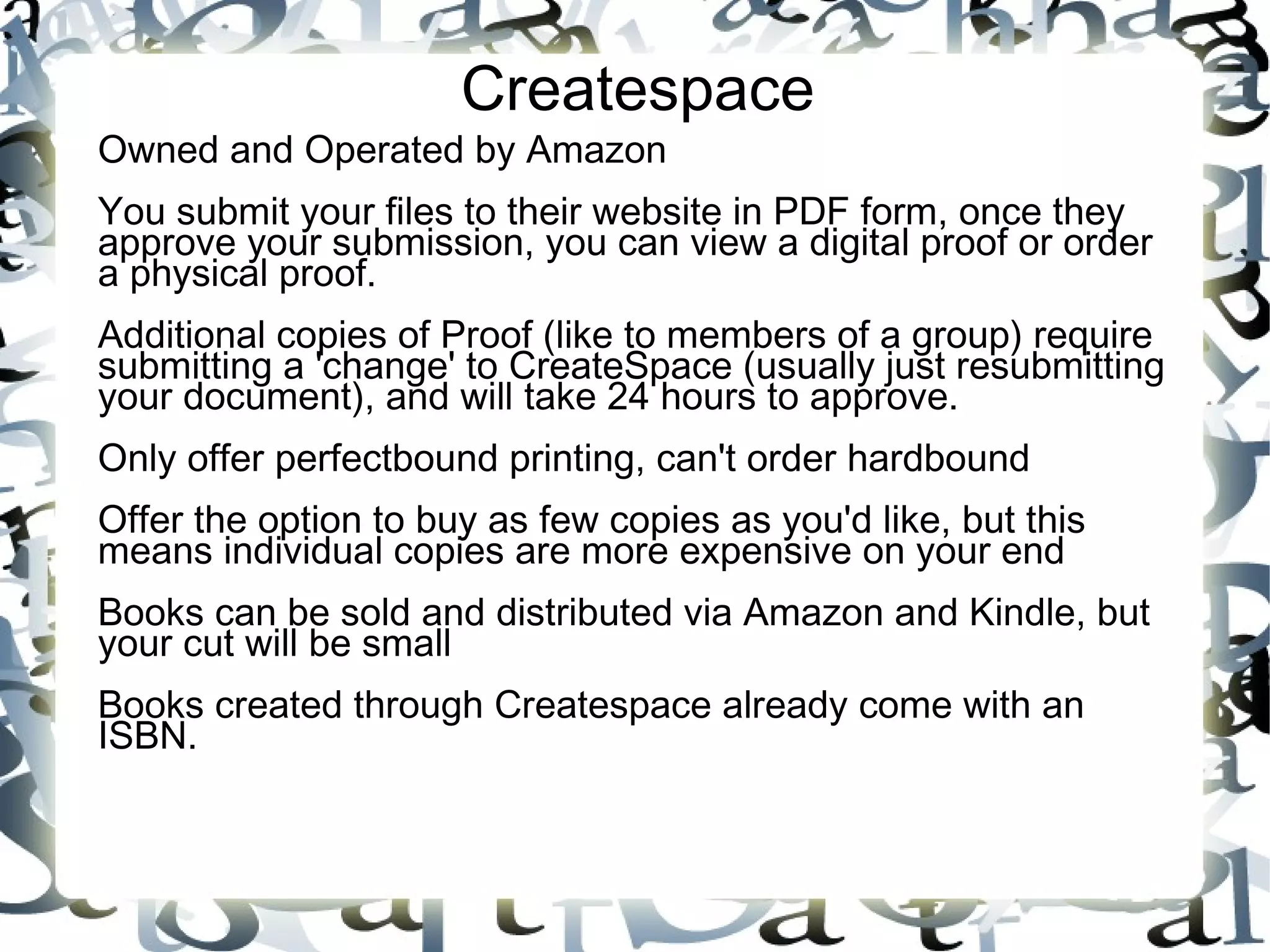 Createspace
Owned and Operated by Amazon
You submit your files to their website in PDF form, once they
approve your submission, you can view a digital proof or order
a physical proof.
Additional copies of Proof (like to members of a group) require
submitting a 'change' to CreateSpace (usually just resubmitting
your document), and will take 24 hours to approve.
Only offer perfectbound printing, can't order hardbound
Offer the option to buy as few copies as you'd like, but this
means individual copies are more expensive on your end
Books can be sold and distributed via Amazon and Kindle, but
your cut will be small
Books created through Createspace already come with an
ISBN.
 