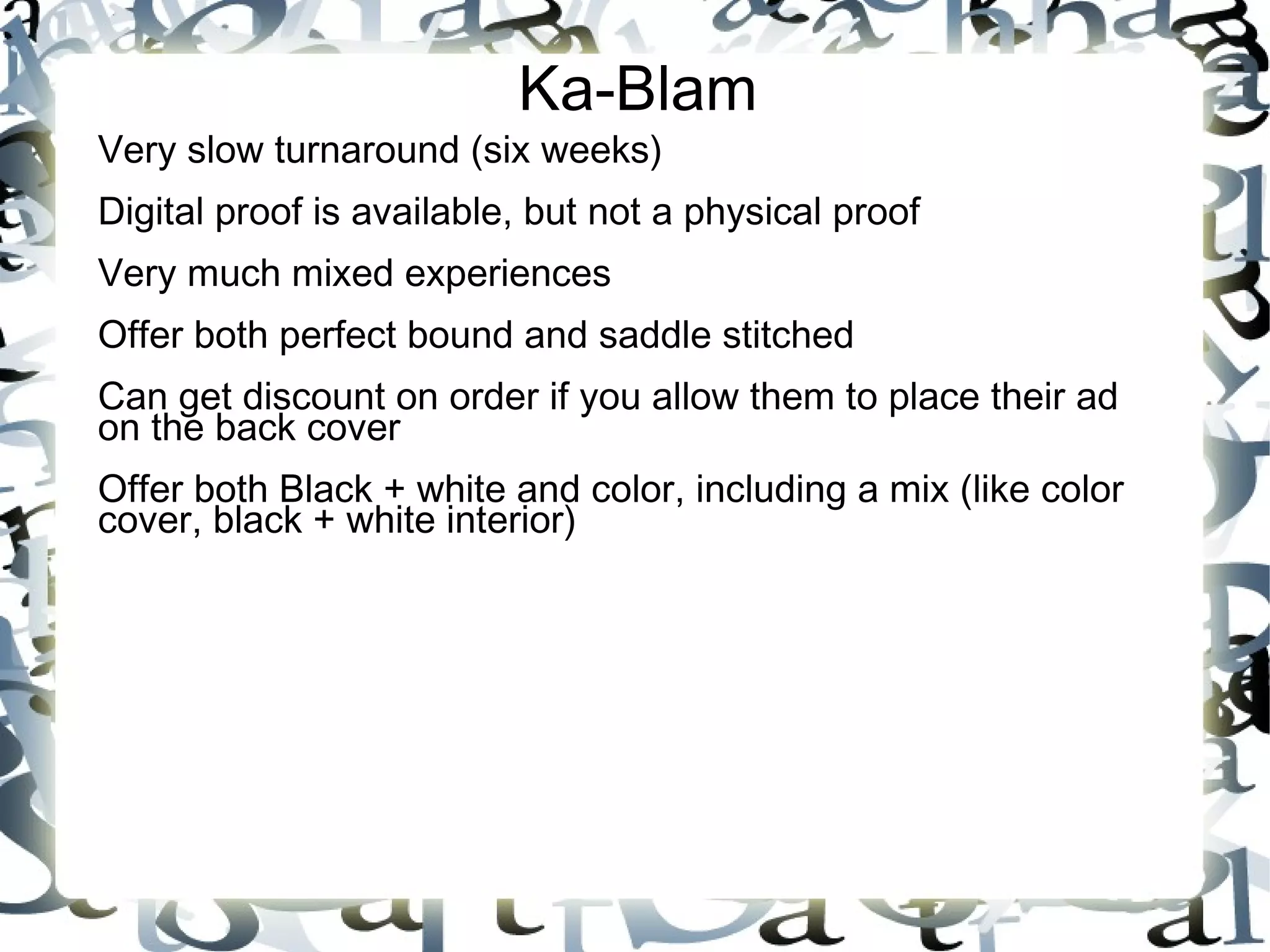 Ka-Blam
Very slow turnaround (six weeks)
Digital proof is available, but not a physical proof
Very much mixed experiences
Offer both perfect bound and saddle stitched
Can get discount on order if you allow them to place their ad
on the back cover
Offer both Black + white and color, including a mix (like color
cover, black + white interior)
 
