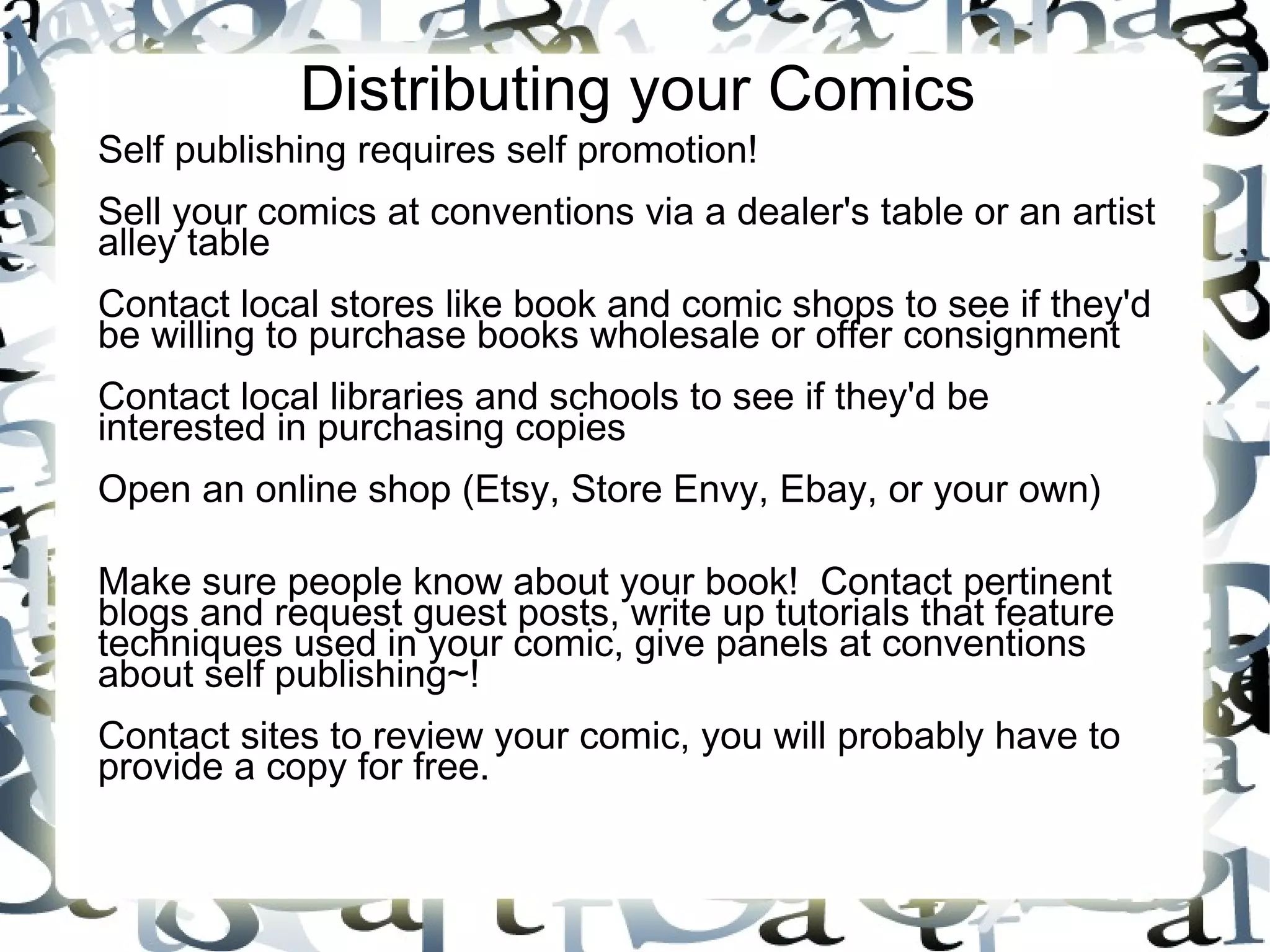Distributing your Comics
Self publishing requires self promotion!
Sell your comics at conventions via a dealer's table or an artist
alley table
Contact local stores like book and comic shops to see if they'd
be willing to purchase books wholesale or offer consignment
Contact local libraries and schools to see if they'd be
interested in purchasing copies
Open an online shop (Etsy, Store Envy, Ebay, or your own)
Make sure people know about your book! Contact pertinent
blogs and request guest posts, write up tutorials that feature
techniques used in your comic, give panels at conventions
about self publishing~!
Contact sites to review your comic, you will probably have to
provide a copy for free.
 