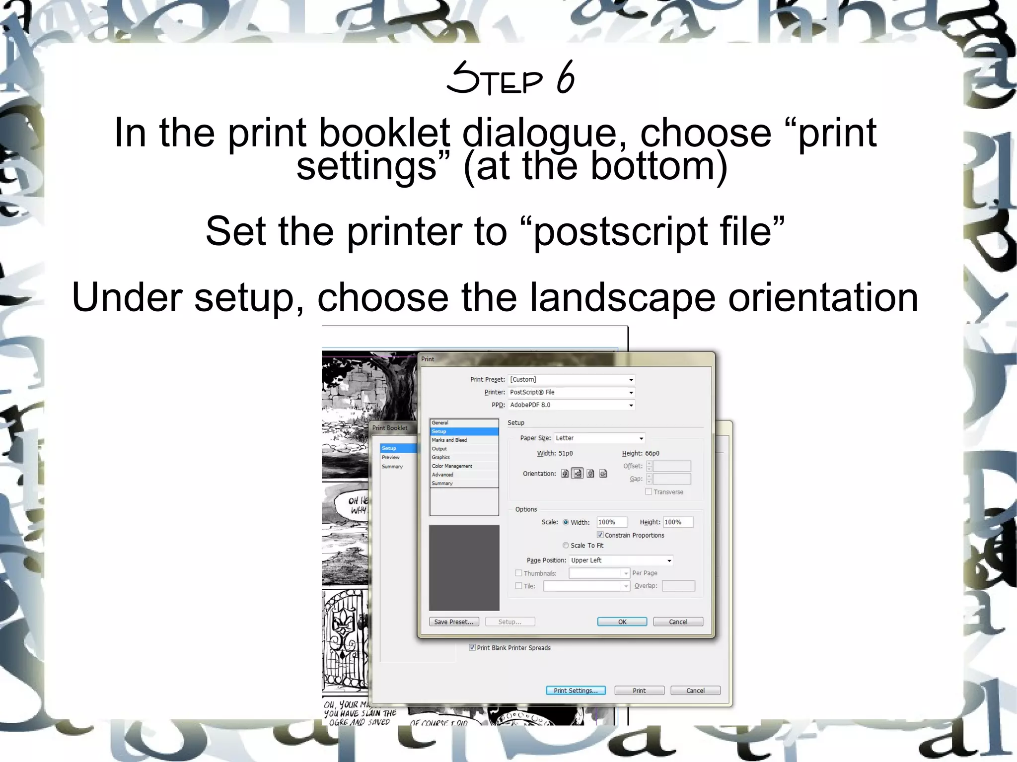 Step 6
In the print booklet dialogue, choose “print
settings” (at the bottom)
Set the printer to “postscript file”
Under setup, choose the landscape orientation
 