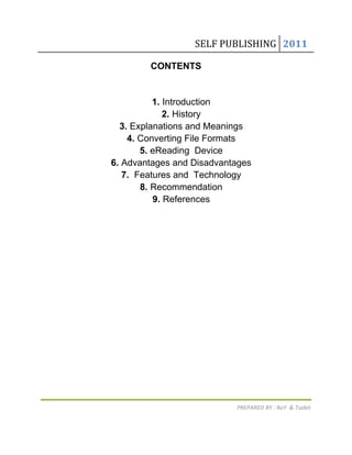 SELF PUBLISHING 2011

        CONTENTS


          1. Introduction
             2. History
  3. Explanations and Meanings
    4. Converting File Formats
       5. eReading Device
6. Advantages and Disadvantages
   7. Features and Technology
       8. Recommendation
          9. References




                           PREPARED BY : RoY & Tsabit
 