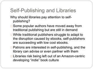 Self-Publishing and Libraries
Why should libraries pay attention to self-
publishing?
Some popular authors have moved away from
traditional publishing but are still in demand
While traditional publishers struggle to adapt to
the disruption caused by ebooks, self-publishers
are succeeding with low cost ebooks.
Patrons are interested in self-publishing, and the
library can advise or even partner with them
Libraries risk being left out of an Amazon-centric
developing “indie” book culture
 