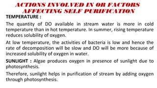 ACTIONS INVOLVED IN OR FACTORS
AFFECTING SELF PURIFICATION
TEMPERATURE :
The quantity of DO available in stream water is more in cold
temperature than in hot temperature. In summer, rising temperature
reduces solubility of oxygen.
At low temperature, the activities of bacteria is low and hence the
rate of decomposition will be slow and DO will be more because of
increased solubility of oxygen in water.
SUNLIGHT : Algae produces oxygen in presence of sunlight due to
photosynthesis.
Therefore, sunlight helps in purification of stream by adding oxygen
through photosynthesis.
 