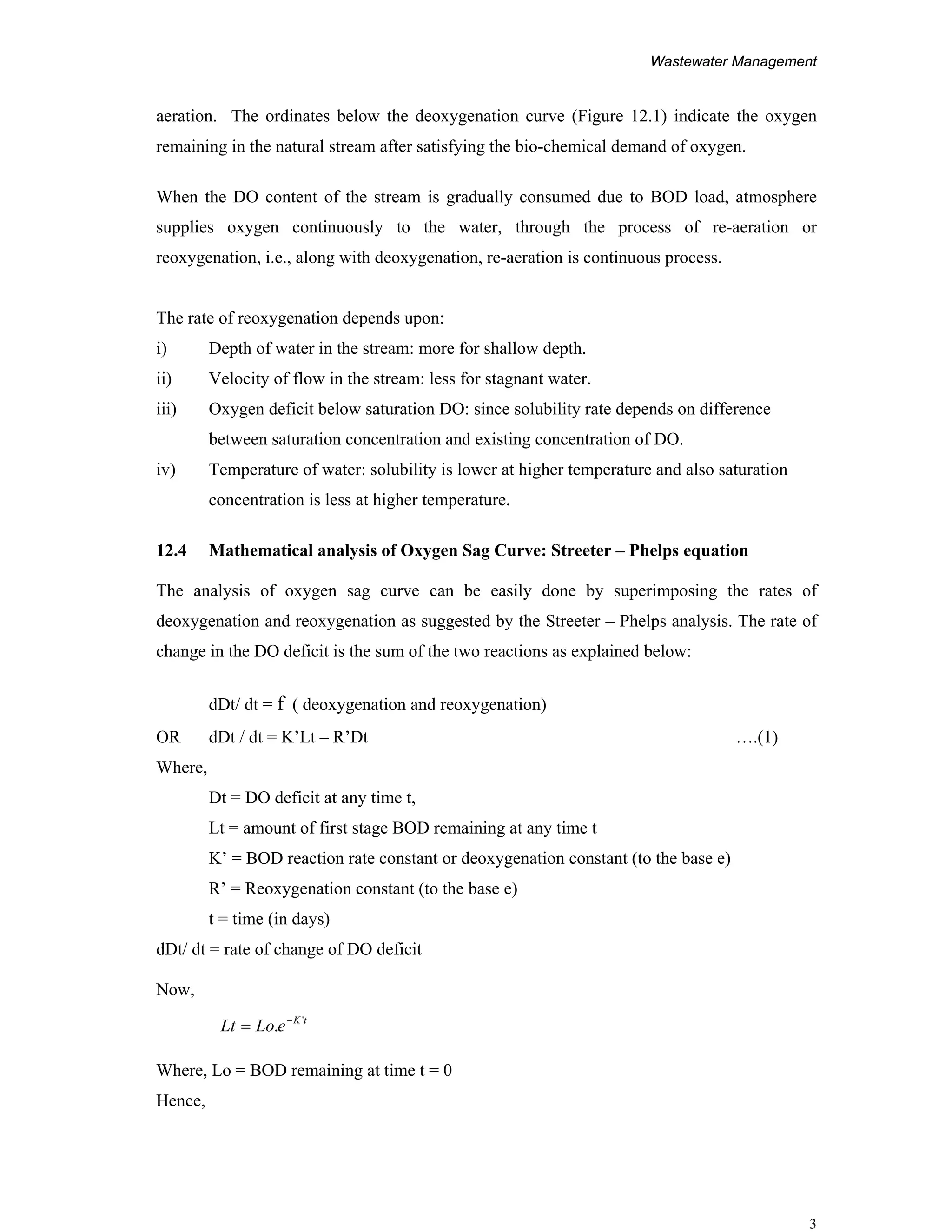 Wastewater Management
3
aeration. The ordinates below the deoxygenation curve (Figure 12.1) indicate the oxygen
remaining in the natural stream after satisfying the bio-chemical demand of oxygen.
When the DO content of the stream is gradually consumed due to BOD load, atmosphere
supplies oxygen continuously to the water, through the process of re-aeration or
reoxygenation, i.e., along with deoxygenation, re-aeration is continuous process.
The rate of reoxygenation depends upon:
i) Depth of water in the stream: more for shallow depth.
ii) Velocity of flow in the stream: less for stagnant water.
iii) Oxygen deficit below saturation DO: since solubility rate depends on difference
between saturation concentration and existing concentration of DO.
iv) Temperature of water: solubility is lower at higher temperature and also saturation
concentration is less at higher temperature.
12.4 Mathematical analysis of Oxygen Sag Curve: Streeter – Phelps equation
The analysis of oxygen sag curve can be easily done by superimposing the rates of
deoxygenation and reoxygenation as suggested by the Streeter – Phelps analysis. The rate of
change in the DO deficit is the sum of the two reactions as explained below:
dDt/ dt = f ( deoxygenation and reoxygenation)
OR dDt / dt = K’Lt – R’Dt ….(1)
Where,
Dt = DO deficit at any time t,
Lt = amount of first stage BOD remaining at any time t
K’ = BOD reaction rate constant or deoxygenation constant (to the base e)
R’ = Reoxygenation constant (to the base e)
t = time (in days)
dDt/ dt = rate of change of DO deficit
Now,
Where, Lo = BOD remaining at time t = 0
Hence,
tK
eLoLt '
. −
=
 