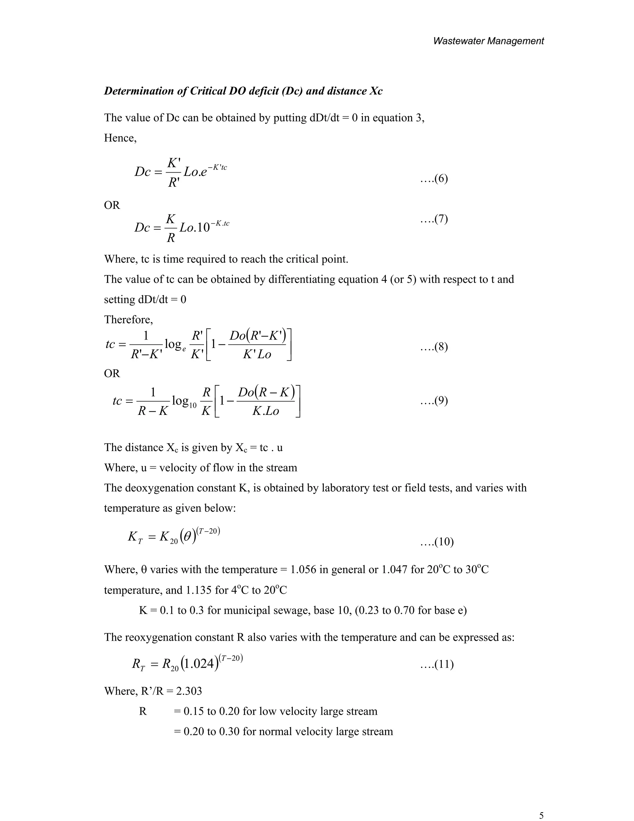 Wastewater Management
5
tcK
eLo
R
K
Dc '
.
'
' −
=
tcK
Lo
R
K
Dc .
10. −
=
Determination of Critical DO deficit (Dc) and distance Xc
The value of Dc can be obtained by putting dDt/dt = 0 in equation 3,
Hence,
….(6)
OR
….(7)
Where, tc is time required to reach the critical point.
The value of tc can be obtained by differentiating equation 4 (or 5) with respect to t and
setting dDt/dt = 0
Therefore,
….(8)
OR
….(9)
The distance Xc is given by Xc = tc . u
Where, u = velocity of flow in the stream
The deoxygenation constant K, is obtained by laboratory test or field tests, and varies with
temperature as given below:
….(10)
Where, θ varies with the temperature = 1.056 in general or 1.047 for 20o
C to 30o
C
temperature, and 1.135 for 4o
C to 20o
C
K = 0.1 to 0.3 for municipal sewage, base 10, (0.23 to 0.70 for base e)
The reoxygenation constant R also varies with the temperature and can be expressed as:
….(11)
Where, R’/R = 2.303
R = 0.15 to 0.20 for low velocity large stream
= 0.20 to 0.30 for normal velocity large stream
( )
⎥
⎦
⎤
⎢
⎣
⎡ −
−
−
=
LoK
KRDo
K
R
KR
tc e
'
''
1
'
'
log
''
1
( )
⎥
⎦
⎤
⎢
⎣
⎡ −
−
−
=
LoK
KRDo
K
R
KR
tc
.
1log
1
10
( )( )20
20
−
=
T
T KK θ
( )( )20
20 024.1
−
=
T
T RR
 