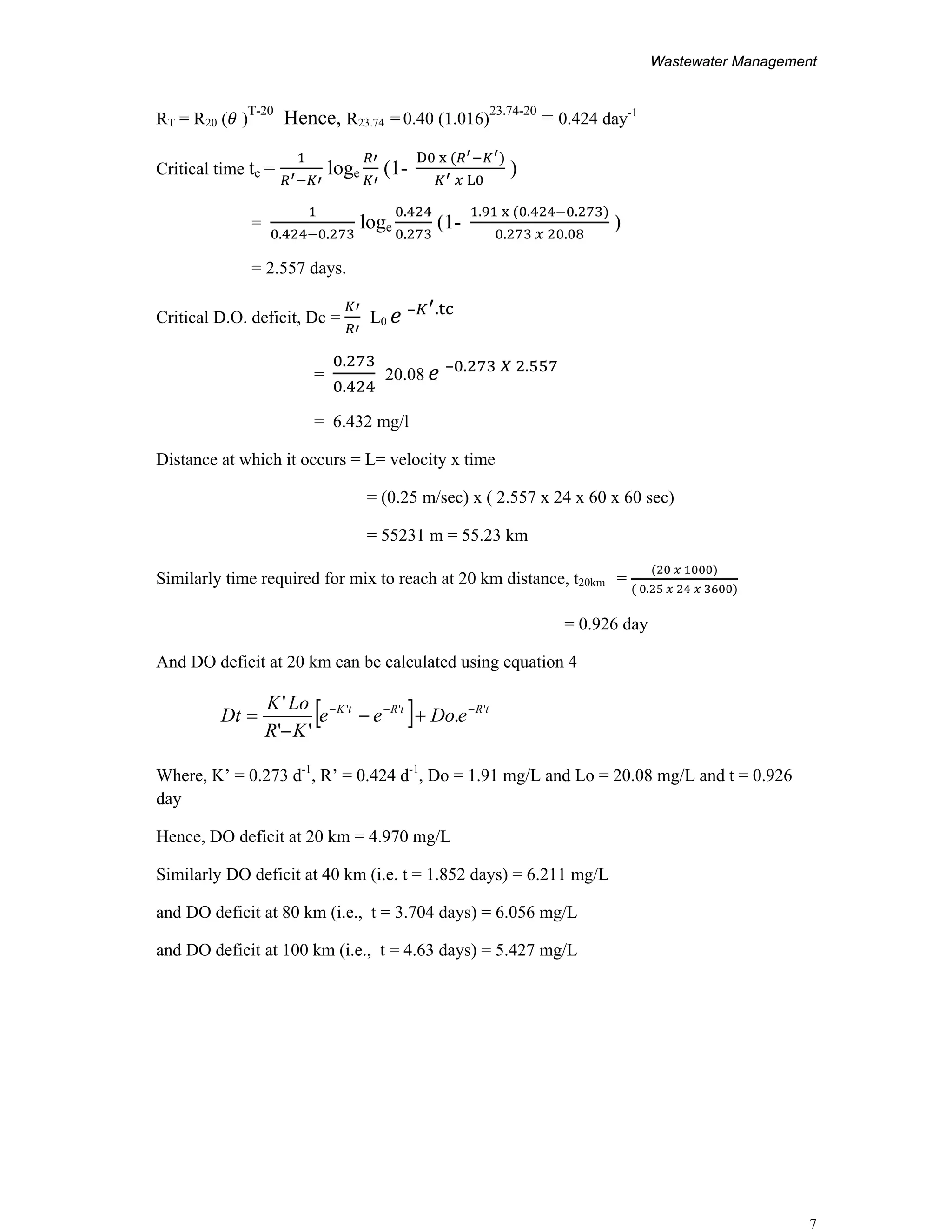 Wastewater Management
7
RT = R20 ( )
T-20
Hence, R23.74 = 0.40 (1.016)
23.74-20
= 0.424 day-1
Critical time tc = loge (1-
D
L
)
=
. .
loge
.
.
(1-
. . .
. .
)
= 2.557 days.
Critical D.O. deficit, Dc = L0
– .
=
.
.
20.08 – . .
= 6.432 mg/l
Distance at which it occurs = L= velocity x time
= (0.25 m/sec) x ( 2.557 x 24 x 60 x 60 sec)
= 55231 m = 55.23 km
Similarly time required for mix to reach at 20 km distance, t20km =
.
= 0.926 day
And DO deficit at 20 km can be calculated using equation 4
Where, K’ = 0.273 d-1
, R’ = 0.424 d-1
, Do = 1.91 mg/L and Lo = 20.08 mg/L and t = 0.926
day
Hence, DO deficit at 20 km = 4.970 mg/L
Similarly DO deficit at 40 km (i.e. t = 1.852 days) = 6.211 mg/L
and DO deficit at 80 km (i.e., t = 3.704 days) = 6.056 mg/L
and DO deficit at 100 km (i.e., t = 4.63 days) = 5.427 mg/L
[ ] tRtRtK
eDoee
KR
LoK
Dt '''
.
''
' −−−
+−
−
=
 
