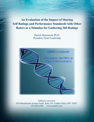 An Evaluation of the Impact of Sharing
Self Ratings and Performance Standards with Other
  Raters as a Stimulus for Gathering 360 Ratings

                    Patrick Hauenstein, Ph.D.
                   President, Omni Leadership




                        OMNI LEADERSHIP
  620 Mendelssohn Avenue North Suite 156 Golden Valley, MN 55427
                 952.426.6100    www.omnilx.com
 