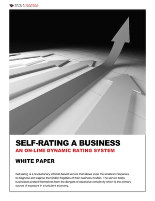 SELF-RATING A BUSINESS
     RATING
AN ON-LINE DYNAMIC RATING SYSTEM

WHITE PAPER

Self-rating is a revolutionary internet based service that allows even the smallest companies
     rating                    internet-based
to diagnose and expose the hidden fragilities of their business models. The service helps
businesses protect themselves from the dangers of excessive complexity which is the primary
                                                                            which
source of exposure in a turbulent economy
                                    economy.
 