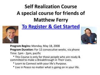 Self Realization Course
     A special course for friends of
            Matthew Ferry
       To Register & Get Started


Program Begins: Monday, May 18, 2008
Program Duration: For 12 consecutive weeks, via phone
Time: 1pm - 2pm, pacific
  * This Course is only for those people who are ready &
committed to make a Breakthrough in Their Lives.
  * Learn to Connect with your life's Purpose.
  * Live in Peace no matter what is going on in your life.
 
