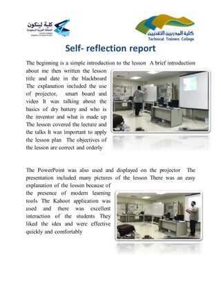 Self- reflection report
The beginning is a simple introduction to the lesson A brief introduction
about me then written the lesson
title and date in the blackboard
The explanation included the use
of projector, smart board and
video It was talking about the
basics of dry battery and who is
the inventor and what is made up
The lesson covered the lecture and
the talks It was important to apply
the lesson plan The objectives of
the lesson are correct and orderly
The PowerPoint was also used and displayed on the projector The
presentation included many pictures of the lesson There was an easy
explanation of the lesson because of
the presence of modern learning
tools The Kahoot application was
used and there was excellent
interaction of the students They
liked the idea and were effective
quickly and comfortably
 