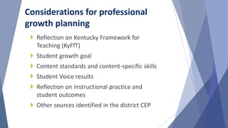  Reflection on Kentucky Framework for
Teaching (KyFfT)
 Student growth goal
 Content standards and content-specific skills
 Student Voice results
 Reflection on instructional practice and
student outcomes
 Other sources identified in the district CEP
Considerations for professional
growth planning
 