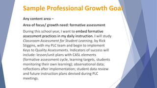 Any content area –
Area of focus/ growth need: formative assessment
During this school year, I want to embed formative
assessment practices in my daily instruction. I will study
Classroom Assessment for Student Learning, by Rick
Stiggins, with my PLC team and begin to implement
Keys to Quality Assessments. Indicators of success will
include: lesson/unit plans with CASL elements
(formative assessment cycle, learning targets, students
monitoring their own learning); observational data;
reflections after implementation; student data review
and future instruction plans devised during PLC
meetings.
Sample Professional Growth Goal
 