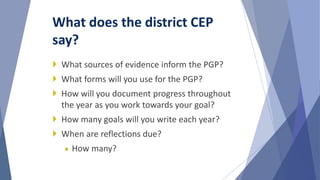  What sources of evidence inform the PGP?
 What forms will you use for the PGP?
 How will you document progress throughout
the year as you work towards your goal?
 How many goals will you write each year?
 When are reflections due?
● How many?
What does the district CEP
say?
 