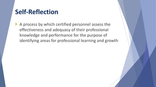  A process by which certified personnel assess the
effectiveness and adequacy of their professional
knowledge and performance for the purpose of
identifying areas for professional learning and growth
Self-Reflection
 