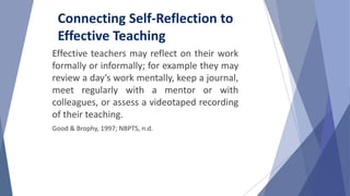 Effective teachers may reflect on their work
formally or informally; for example they may
review a day’s work mentally, keep a journal,
meet regularly with a mentor or with
colleagues, or assess a videotaped recording
of their teaching.
Good & Brophy, 1997; NBPTS, n.d.
Connecting Self-Reflection to
Effective Teaching
 
