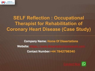 SELF Reflection : Occupational
Therapist for Rehabilitation of
Coronary Heart Disease (Case Study)
Company Name: Home Of Dissertations
Website: https://www.dissertationhomework.com
Contact Number:+44 7842798340
Connect Now
 