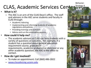 CLAS, Academic Services Center

• What is it?

– The ASC is an arm of the CLAS Dean’s office. The staff
and advisors in the ASC serve students and faculty in
CLAS through:
• Academic Advising
• Implementing and informing students of academic
regulations and policies
• Providing trainings and outreach
• Advise and run the orientation process

• How could it help me?
– The academic advisors at CLAS can help students with a
variety of questions or concerns. For example, if a
student has a question about general education
requirement course, graduation
requirements, academic probation or dismissal or any
other academic question, the ASC is the office to
contact.

• How do I get involved?
– To make an appointment: Call (860) 486-2822
– www.clasadvising.uconn.edu

Behavior:
Strategy 4

 