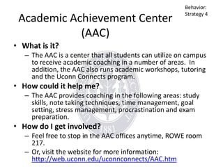 Academic Achievement Center
(AAC)

Behavior:
Strategy 4

• What is it?
– The AAC is a center that all students can utilize on campus
to receive academic coaching in a number of areas. In
addition, the AAC also runs academic workshops, tutoring
and the Uconn Connects program.

• How could it help me?
– The AAC provides coaching in the following areas: study
skills, note taking techniques, time management, goal
setting, stress management, procrastination and exam
preparation.

• How do I get involved?
– Feel free to stop in the AAC offices anytime, ROWE room
217.
– Or, visit the website for more information:
http://web.uconn.edu/uconnconnects/AAC.htm

 