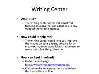 Writing Center
• What is it?
– The writing center offers individualized
tutoring sessions that can assist you in any
stage of the writing process.

• How could it help me?
– The writing center could help you improve
the grades on your papers, prepare for an
essay exam, understand MLA citation use, to
name just a few things they do.

• How can I get involved?
– Go to the web page:
– http://www.writingcenter.uconn.edu
– Click on make an appointment and follow
the instructions online.

 