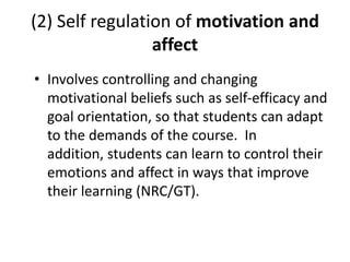 (2) Self regulation of motivation and
affect
• Involves controlling and changing
motivational beliefs such as self-efficacy and
goal orientation, so that students can adapt
to the demands of the course. In
addition, students can learn to control their
emotions and affect in ways that improve
their learning (NRC/GT).

 