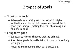 M&A: Strategy 2

2 types of goals
• Short term goals:
– Achieved more quickly and thus result in higher
motivation and better self regulation than distant
goals (for example, setting the goal of running a 5K
vs. a marathon).

• Long term goals:
– Eventual outcomes that you want to achieve.
– Short term goals should build up to one or more long
term goals.
– Needs to be a challenge but still achievable.

 