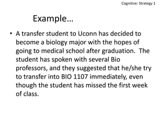 Cognitive: Strategy 1

Example…
• A transfer student to Uconn has decided to
become a biology major with the hopes of
going to medical school after graduation. The
student has spoken with several Bio
professors, and they suggested that he/she try
to transfer into BIO 1107 immediately, even
though the student has missed the first week
of class.

 