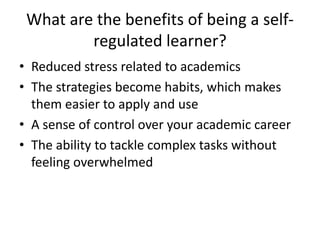 What are the benefits of being a selfregulated learner?
• Reduced stress related to academics
• The strategies become habits, which makes
them easier to apply and use
• A sense of control over your academic career
• The ability to tackle complex tasks without
feeling overwhelmed

 