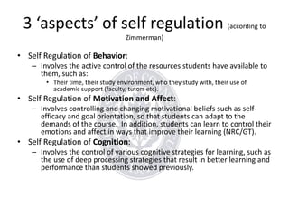 3 ‘aspects’ of self regulation (according to
Zimmerman)

• Self Regulation of Behavior:
– Involves the active control of the resources students have available to
them, such as:
• Their time, their study environment, who they study with, their use of
academic support (faculty, tutors etc).

• Self Regulation of Motivation and Affect:
– Involves controlling and changing motivational beliefs such as selfefficacy and goal orientation, so that students can adapt to the
demands of the course. In addition, students can learn to control their
emotions and affect in ways that improve their learning (NRC/GT).

• Self Regulation of Cognition:
– Involves the control of various cognitive strategies for learning, such as
the use of deep processing strategies that result in better learning and
performance than students showed previously.

 