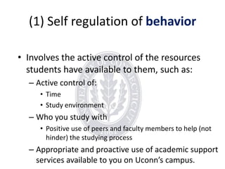 (1) Self regulation of behavior
• Involves the active control of the resources
students have available to them, such as:
– Active control of:
• Time
• Study environment

– Who you study with
• Positive use of peers and faculty members to help (not
hinder) the studying process

– Appropriate and proactive use of academic support
services available to you on Uconn’s campus.

 