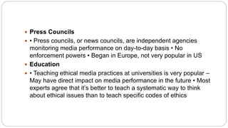  Press Councils
 • Press councils, or news councils, are independent agencies
monitoring media performance on day-to-day basis • No
enforcement powers • Began in Europe, not very popular in US
 Education
 • Teaching ethical media practices at universities is very popular –
May have direct impact on media performance in the future • Most
experts agree that it’s better to teach a systematic way to think
about ethical issues than to teach specific codes of ethics
 