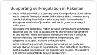 Supporting self-regulation in Pakistan
 Media in Pakistan work at a cracking pace. On all platforms of journalism
media compete fiercely for market and audience share. However, many
people, including those inside media, worry that in this overheated
atmosphere standards of journalism and media governance are put
under strain.
 Intolerable time constraints, friction between journalism and commercial
objectives and the need to adapt rapidly to changing market conditions
all take their toll. Media companies themselves often find it difficult to
monitor effectively their own performance and particularly their
obligations to be open, inclusive and accountable.
 media establish a process to measure performance, set goals, and
manage change through an organisational report that acts as an internal
audit, providing information on the company and its work. The objective
is to promote accountability through transparency.
 