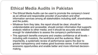 Ethical Media Audits in Pakistan
 The Ethical Media Audits can be used to promote the company’s brand
as an ethical and responsible provider of journalism and other
information services among all stakeholders including staff, shareholders,
and the public.
 Whatever form they take, the report should be clear; should be
understandable and accessible; should contain information that supports
analysis relative to other media; and it should be accurate and detailed
enough for stakeholders to assess the company’s performance.
 This approach benefits everyone and creates confidence at all levels –
including with investors, the workforce and the audience. Most
importantly, a systematic review of performance opens the door to
greater transparency and makes good business sense. It will increase
economic opportunities and enable better and more informed decision-
making.
 