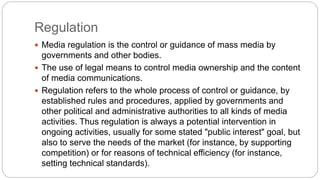 Regulation
 Media regulation is the control or guidance of mass media by
governments and other bodies.
 The use of legal means to control media ownership and the content
of media communications.
 Regulation refers to the whole process of control or guidance, by
established rules and procedures, applied by governments and
other political and administrative authorities to all kinds of media
activities. Thus regulation is always a potential intervention in
ongoing activities, usually for some stated "public interest" goal, but
also to serve the needs of the market (for instance, by supporting
competition) or for reasons of technical efficiency (for instance,
setting technical standards).
 