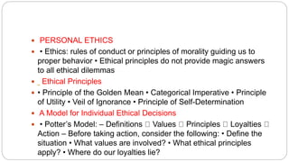  PERSONAL ETHICS
 • Ethics: rules of conduct or principles of morality guiding us to
proper behavior • Ethical principles do not provide magic answers
to all ethical dilemmas
 Ethical Principles
 • Principle of the Golden Mean • Categorical Imperative • Principle
of Utility • Veil of Ignorance • Principle of Self-Determination
 A Model for Individual Ethical Decisions
 • Potter’s Model: – Definitions Values Principles Loyalties
Action – Before taking action, consider the following: • Define the
situation • What values are involved? • What ethical principles
apply? • Where do our loyalties lie?
 