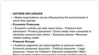  OUTSIDE INFLUENCES
 • Media organizations can be influenced by the environments in
which they operate
 Economic Pressures
 • Economic controls can take many forms – Pressure from
advertisers • Product placement • Some media more vulnerable to
advertiser pressure than others – Business policies • Revenue-
related reading matter
 Pressure Groups
 • Audience segments can band together to pressure media –
Economic pressures (boycotts) – Publicity pressures – Legal
pressures • Action for Children’s Television (disbanded 1992) •
 