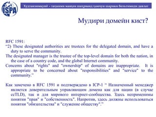 Худтанзимкунӣ – таҳ кими мавқ еи шаҳ рванд ҳ амчун шарики боэътимоди давлат

Мудири домейн кист?
RFC 1591:
“2) These designated authorities are trustees for the delegated domain, and have a
duty to serve the community.
The designated manager is the trustee of the top-level domain for both the nation, in
the case of a country code, and the global Internet community.
Concerns about "rights" and "ownership" of domains are inappropriate. It is
appropriate to be concerned about "responsibilities" and "service" to the
community.”
Как замечено в RFC 1591 и подтверждено в ICP-1 “ Назначенный менеджер
является доверительным управляющим домена как для нации (в случае
ccTLD), так и для мирового интернет-сообщества. Здесь неприменимы
понятия "прав" и "собственность". Напротив, здесь должны использоваться
понятия "обязательства" и "служение обществу".”

 