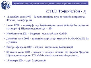 Худтанзимкунӣ – таҳ кими мавқ еи шаҳ рванд ҳ амчун шарики боэътимоди давлат

сcTLD Тоҷикистон - .tj














11 декабри соли 1997 – ба қайд гирифта шуд аз ҷониби ширкате аз
Фрезно, Калифорния
Соли 1998 - таваққуф дар бақайдгирии номдомейнҳо бо дархости
маъмури .tj. Шумораи домейнҳо – 1454
Ноябри соли 2001 – баррасии мушкилӣ дар ICANN
Декабри соли 2002 – ташрифи корманди масъули IANA/ICANN ба
Душанбе
Январ – феврали 2003 – таҳияи низомномаи бақайдгирӣ
30 июни соли 2003 – ваколати идораи домейн бо қарори Ҷаласаи
Шӯрои директорони ICANN ба ташкилоти ватанӣ дода шуд.
19 января 2004 – эҳёи бақайдгирӣ

 