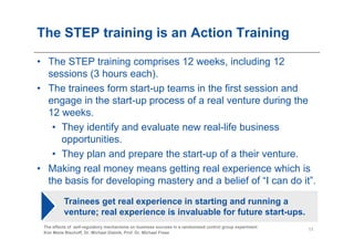 The STEP training is an Action Training

• The STEP training comprises 12 weeks, including 12
  sessions (3 hours each).
• The trainees form start-up teams in the first session and
  engage in the start-up process of a real venture during the
  12 weeks.
   • They identify and evaluate new real-life business
     opportunities.
   • They plan and prepare the start-up of a their venture.
• Making real money means getting real experience which is
  the basis for developing mastery and a belief of “I can do it”.

          Trainees get real experience in starting and running a
          venture; real experience is invaluable for future start-ups.
 The effects of self-regulatory mechanisms on business success in a randomized control group experiment
                                                                                                          11
 Kim Marie Bischoff, Dr. Michael Gielnik, Prof. Dr. Michael Frese
 