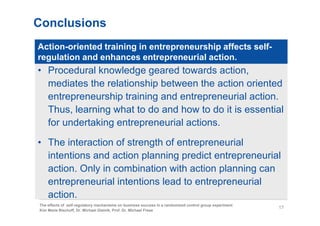 Conclusions
Action-oriented training in entrepreneurship affects self-
regulation and enhances entrepreneurial action.
• Procedural knowledge geared towards action,
  mediates the relationship between the action oriented
  entrepreneurship training and entrepreneurial action.
  Thus, learning what to do and how to do it is essential
  for undertaking entrepreneurial actions.

• The interaction of strength of entrepreneurial
  intentions and action planning predict entrepreneurial
  action. Only in combination with action planning can
  entrepreneurial intentions lead to entrepreneurial
  action.
The effects of self-regulatory mechanisms on business success in a randomized control group experiment
                                                                                                         17
Kim Marie Bischoff, Dr. Michael Gielnik, Prof. Dr. Michael Frese
 