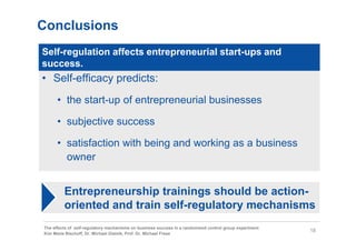 Conclusions
Self-regulation affects entrepreneurial start-ups and
success.
• Self-efficacy predicts:
      • the start-up of entrepreneurial businesses

      • subjective success

      • satisfaction with being and working as a business
        owner


         Entrepreneurship trainings should be action-
         oriented and train self-regulatory mechanisms
The effects of self-regulatory mechanisms on business success in a randomized control group experiment
                                                                                                         18
Kim Marie Bischoff, Dr. Michael Gielnik, Prof. Dr. Michael Frese
 