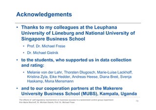 Acknowledgements

• Thanks to my colleagues at the Leuphana
  University of Lüneburg and National University of
  Singapore Business School
    • Prof. Dr. Michael Frese
    • Dr. Michael Gielnik
• to the students, who supported us in data collection
  and rating:
    • Melanie von der Lahr, Thorsten Dlugosch, Marie-Luise Lackhoff,
      Kristina Zyla, Eike Hedder, Andreas Heese, Diana Breé, Svenja
      Haskamp, Mona Mensmann
• and to our cooperation partners at the Makerere
  University Business School (MUBS), Kampala, Uganda
 The effects of self-regulatory mechanisms on business success in a randomized control group experiment
                                                                                                          19
 Kim Marie Bischoff, Dr. Michael Gielnik, Prof. Dr. Michael Frese
 