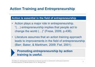 Action Training and Entrepreneurship

 Action is essential in the field of entrepreneurship
 • Action plays a major role in entrepreneurship.
   “(…) entrepreneurship implies that people act to
   change the world (…)” (Frese, 2009, p.436).

 • Literature assumes that an action training approach
   leads to improvements in the field of entrepreneurship
   (Barr, Baker, & Markham, 2009; Fiet, 2001)

          Promoting entrepreneurship by action
          training is useful.
 The effects of self-regulatory mechanisms on business success in a randomized control group experiment
                                                                                                          3
 Kim Marie Bischoff, Dr. Michael Gielnik, Prof. Dr. Michael Frese
 